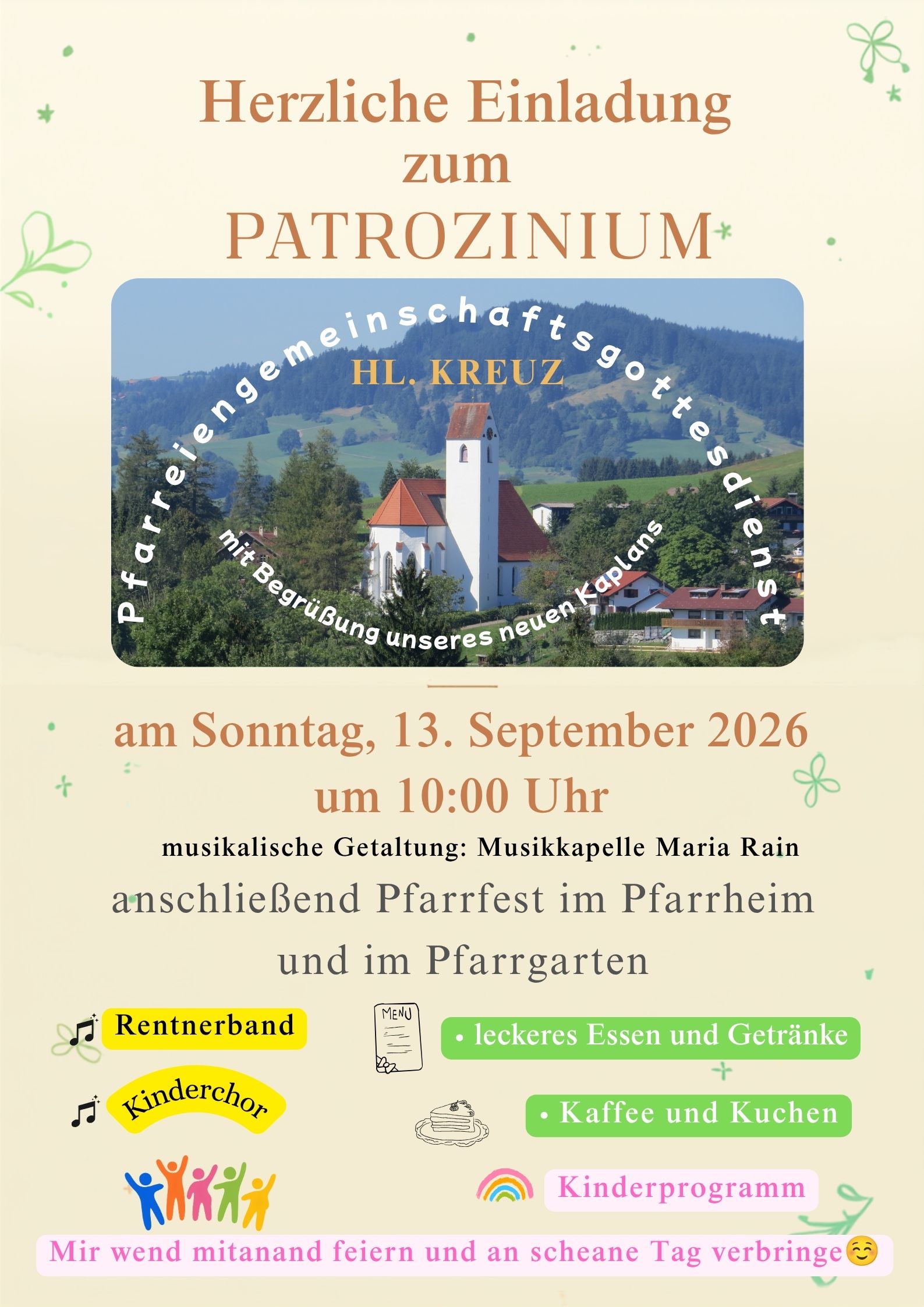 Herzliche Einladung zum Patrozinium Hl. Kreuz. Pfarreiengemeinschaftsgottesdienst mit Begrüßung unseres neuen Kaplans am Sonntag, 13. September 2026 um 10:00 Uhr. Musikalische Gestaltung: Musikkapelle Maria Rain. Anschließend Pfarrfest im Pfarrheim und im Pfarrgarten. leckeres Essen und Getränke, Kaffe und Kuchen, Kinderprogramm, Rentnerband, Kinderchor. Mir wend mitanand feiern und an scheane Tag verbringe.