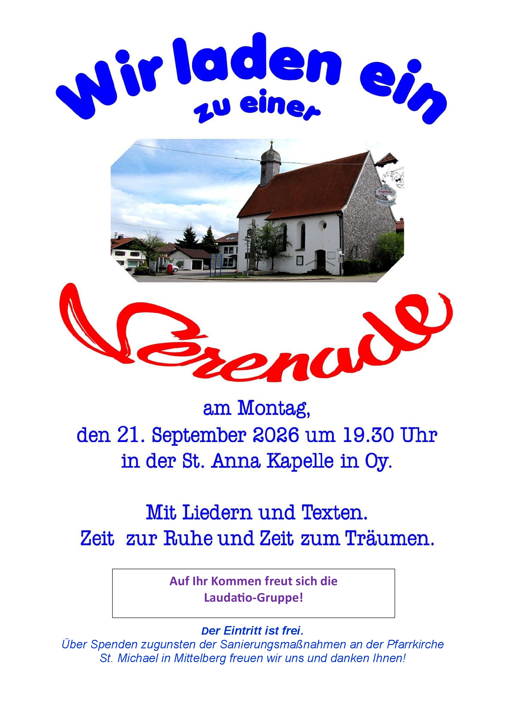 Wir laden ein zu einer Serenade am Montag, den 21. September 2026 um 19:30 in der St. Anna Kapelle in Oy. Mit Liedern und Texten. Zeit zur Ruhe und Zeit zum Träumen. Auf Ihr Kommen freut sich die Laudatio-Gruppe! Der Eintritt ist frei. Über Spenden zugunsten der Sanierungsmaßnahmen an der Pfarrkirche St. Michael in Mittelberg freuen wir uns und danken Ihnen!